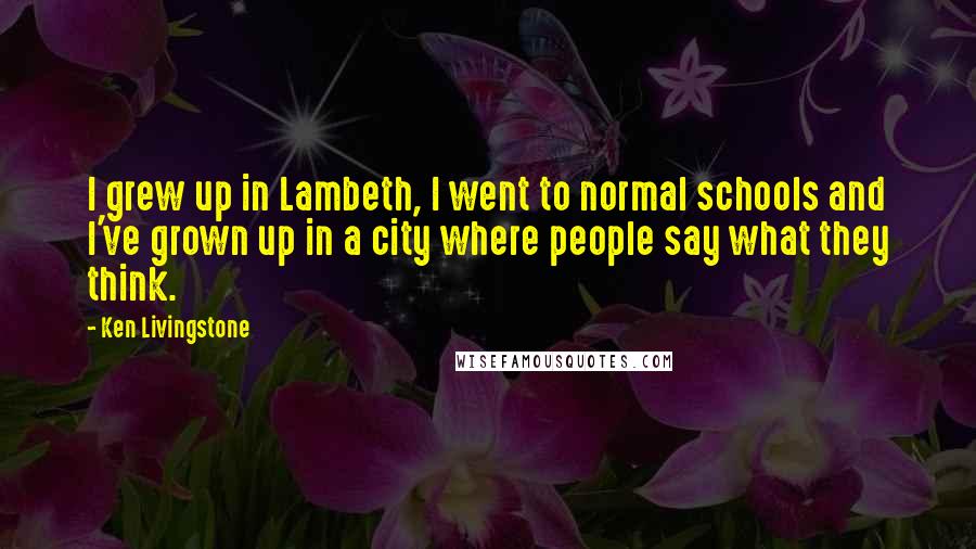 Ken Livingstone Quotes: I grew up in Lambeth, I went to normal schools and I've grown up in a city where people say what they think.