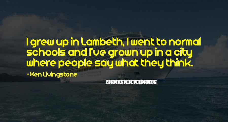 Ken Livingstone Quotes: I grew up in Lambeth, I went to normal schools and I've grown up in a city where people say what they think.