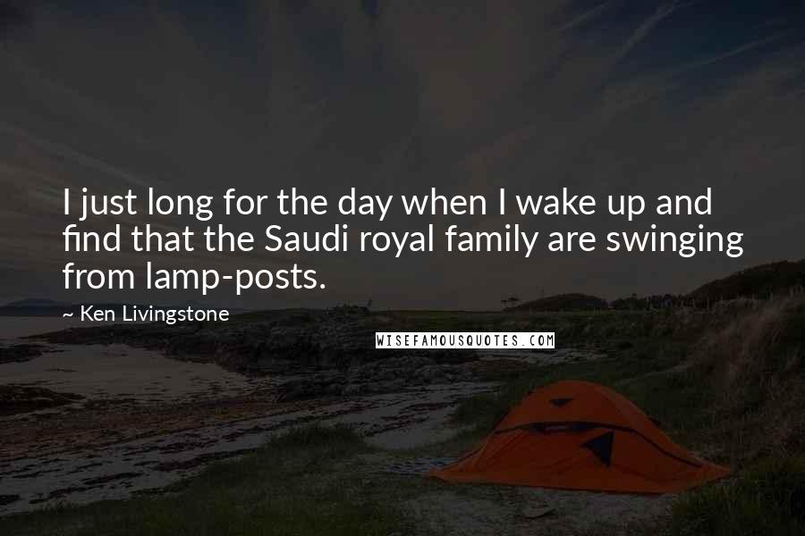 Ken Livingstone Quotes: I just long for the day when I wake up and find that the Saudi royal family are swinging from lamp-posts.