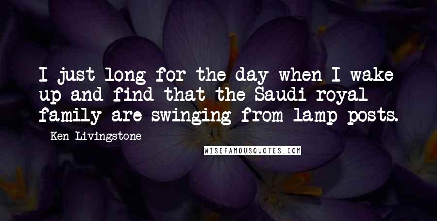 Ken Livingstone Quotes: I just long for the day when I wake up and find that the Saudi royal family are swinging from lamp-posts.