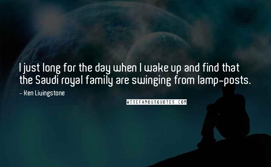 Ken Livingstone Quotes: I just long for the day when I wake up and find that the Saudi royal family are swinging from lamp-posts.