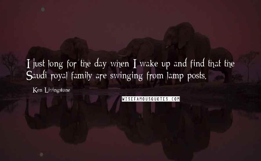 Ken Livingstone Quotes: I just long for the day when I wake up and find that the Saudi royal family are swinging from lamp-posts.