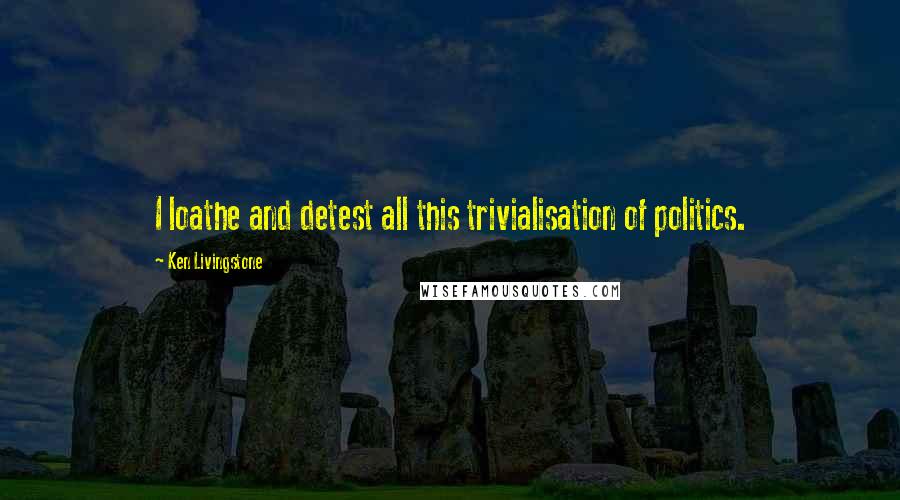 Ken Livingstone Quotes: I loathe and detest all this trivialisation of politics.