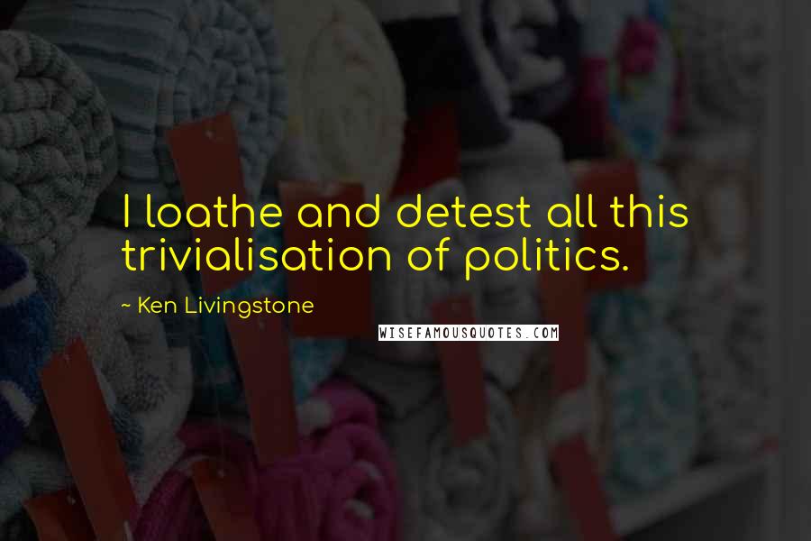 Ken Livingstone Quotes: I loathe and detest all this trivialisation of politics.