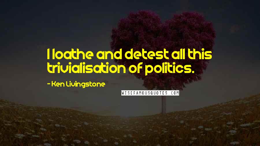 Ken Livingstone Quotes: I loathe and detest all this trivialisation of politics.