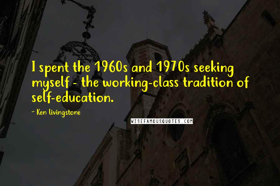 Ken Livingstone Quotes: I spent the 1960s and 1970s seeking myself - the working-class tradition of self-education.