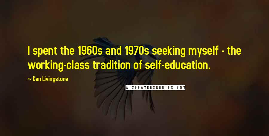 Ken Livingstone Quotes: I spent the 1960s and 1970s seeking myself - the working-class tradition of self-education.