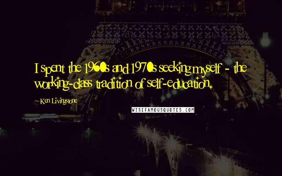 Ken Livingstone Quotes: I spent the 1960s and 1970s seeking myself - the working-class tradition of self-education.