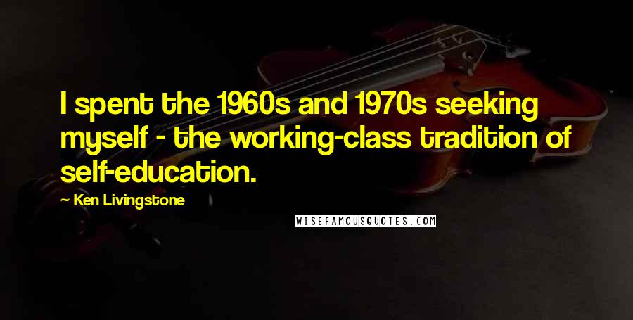 Ken Livingstone Quotes: I spent the 1960s and 1970s seeking myself - the working-class tradition of self-education.