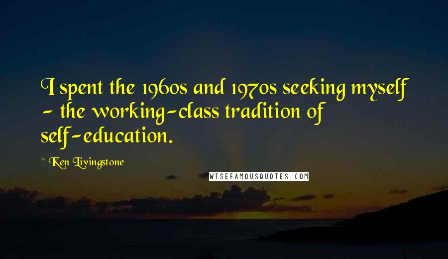 Ken Livingstone Quotes: I spent the 1960s and 1970s seeking myself - the working-class tradition of self-education.