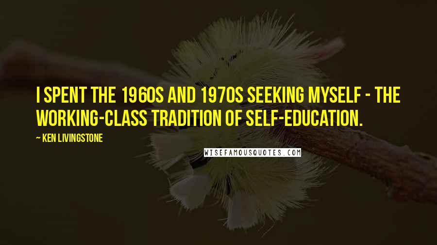 Ken Livingstone Quotes: I spent the 1960s and 1970s seeking myself - the working-class tradition of self-education.