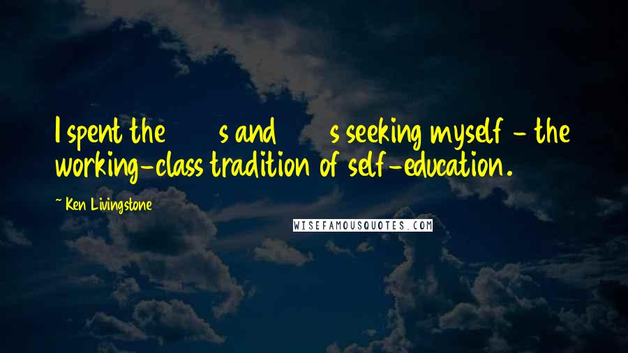 Ken Livingstone Quotes: I spent the 1960s and 1970s seeking myself - the working-class tradition of self-education.