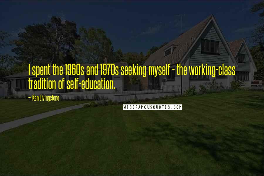 Ken Livingstone Quotes: I spent the 1960s and 1970s seeking myself - the working-class tradition of self-education.