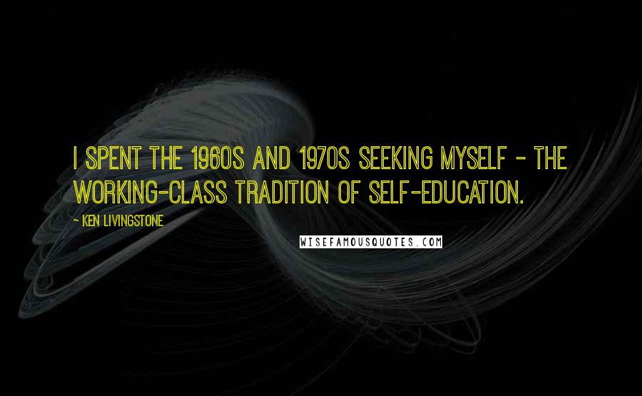 Ken Livingstone Quotes: I spent the 1960s and 1970s seeking myself - the working-class tradition of self-education.