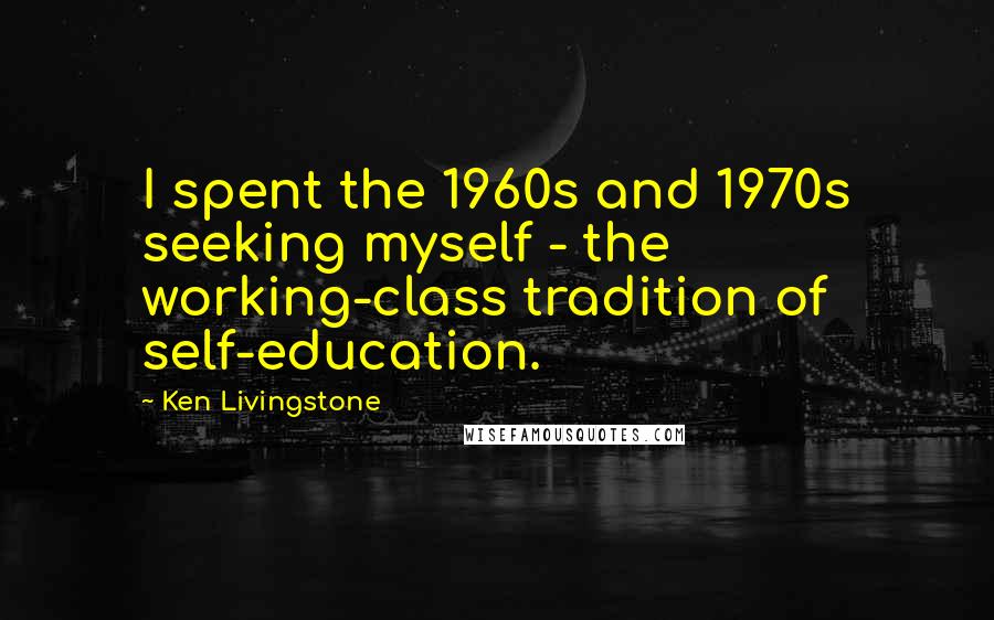 Ken Livingstone Quotes: I spent the 1960s and 1970s seeking myself - the working-class tradition of self-education.