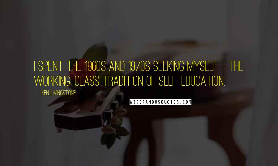 Ken Livingstone Quotes: I spent the 1960s and 1970s seeking myself - the working-class tradition of self-education.