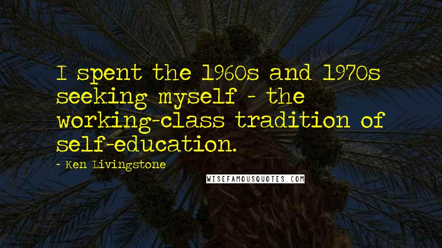 Ken Livingstone Quotes: I spent the 1960s and 1970s seeking myself - the working-class tradition of self-education.