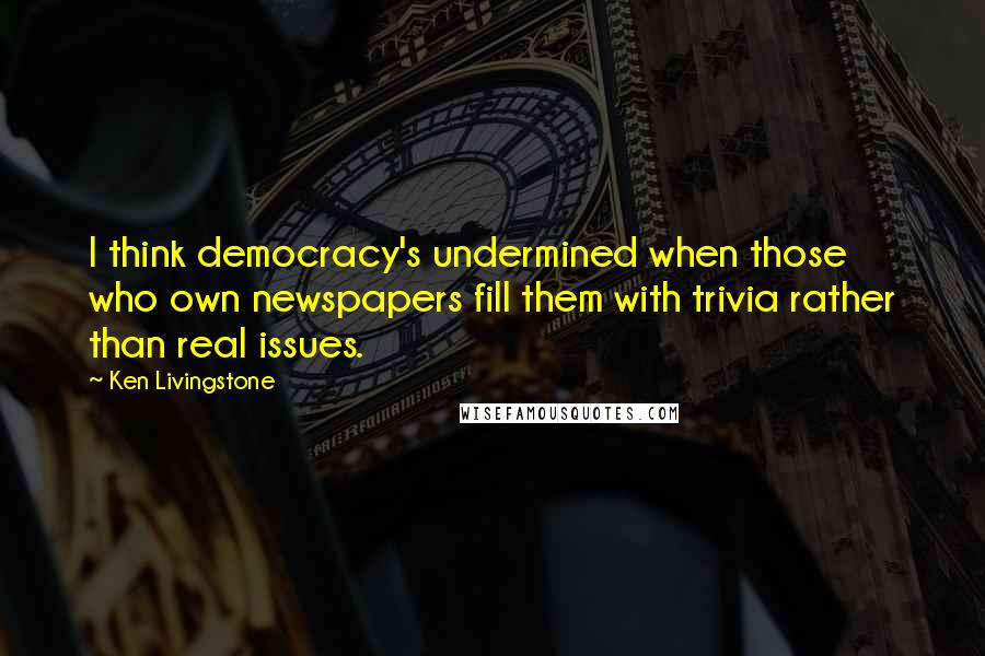 Ken Livingstone Quotes: I think democracy's undermined when those who own newspapers fill them with trivia rather than real issues.