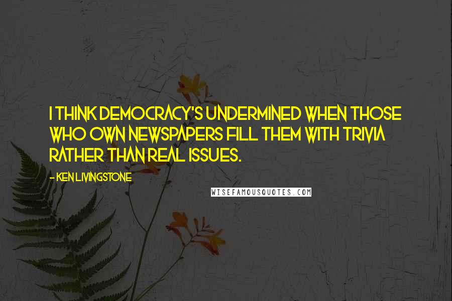 Ken Livingstone Quotes: I think democracy's undermined when those who own newspapers fill them with trivia rather than real issues.