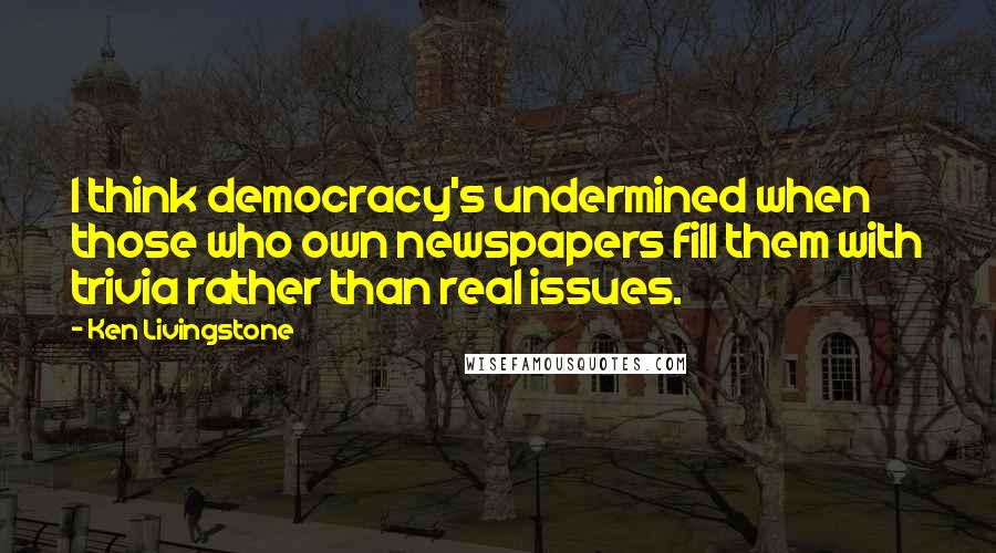 Ken Livingstone Quotes: I think democracy's undermined when those who own newspapers fill them with trivia rather than real issues.