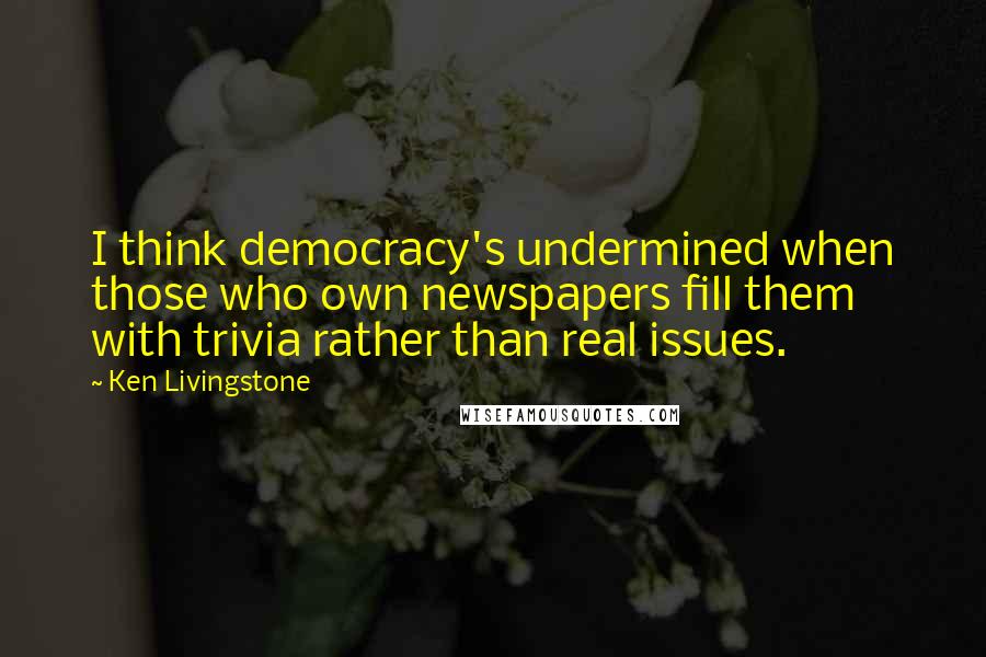Ken Livingstone Quotes: I think democracy's undermined when those who own newspapers fill them with trivia rather than real issues.