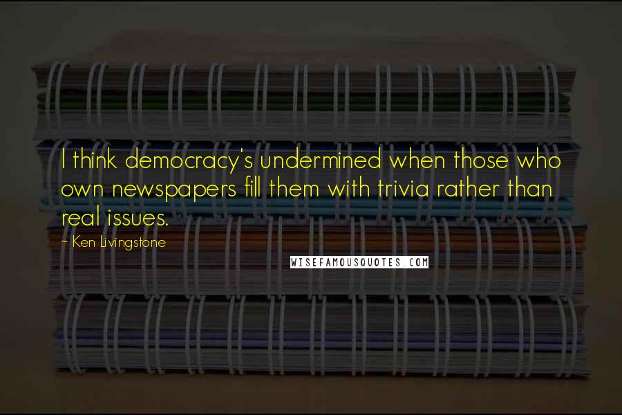 Ken Livingstone Quotes: I think democracy's undermined when those who own newspapers fill them with trivia rather than real issues.