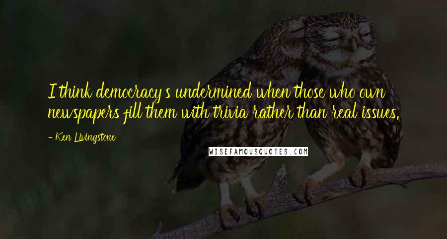 Ken Livingstone Quotes: I think democracy's undermined when those who own newspapers fill them with trivia rather than real issues.