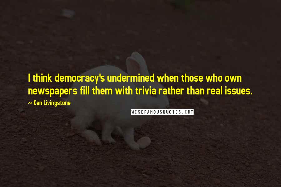 Ken Livingstone Quotes: I think democracy's undermined when those who own newspapers fill them with trivia rather than real issues.