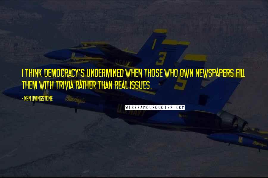 Ken Livingstone Quotes: I think democracy's undermined when those who own newspapers fill them with trivia rather than real issues.