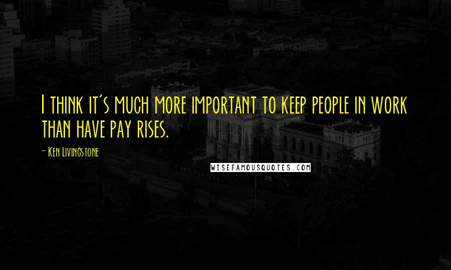 Ken Livingstone Quotes: I think it's much more important to keep people in work than have pay rises.