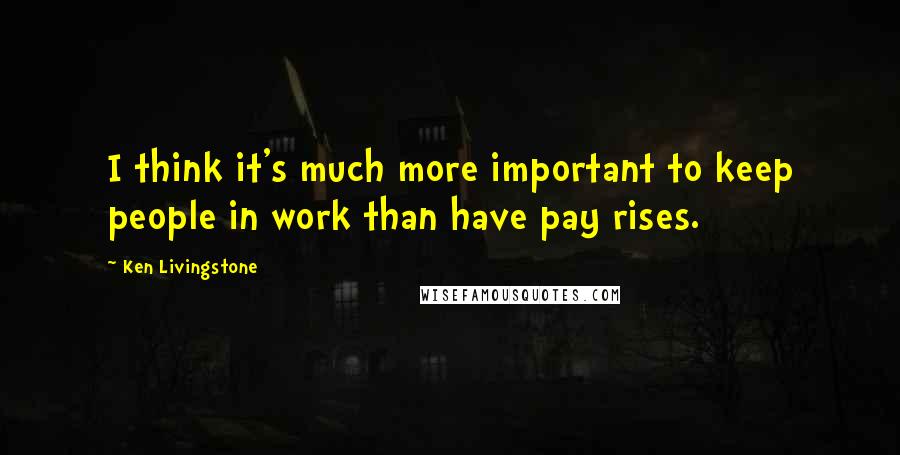 Ken Livingstone Quotes: I think it's much more important to keep people in work than have pay rises.