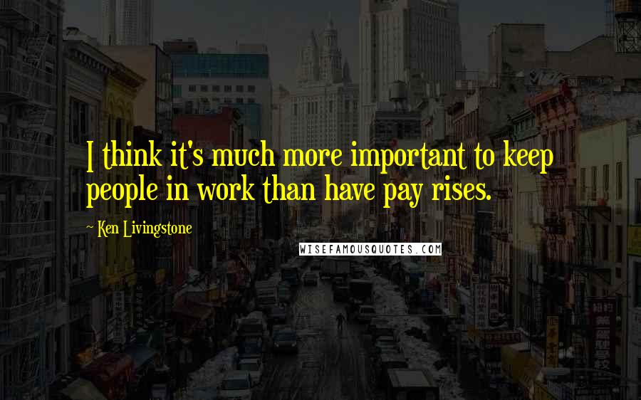 Ken Livingstone Quotes: I think it's much more important to keep people in work than have pay rises.