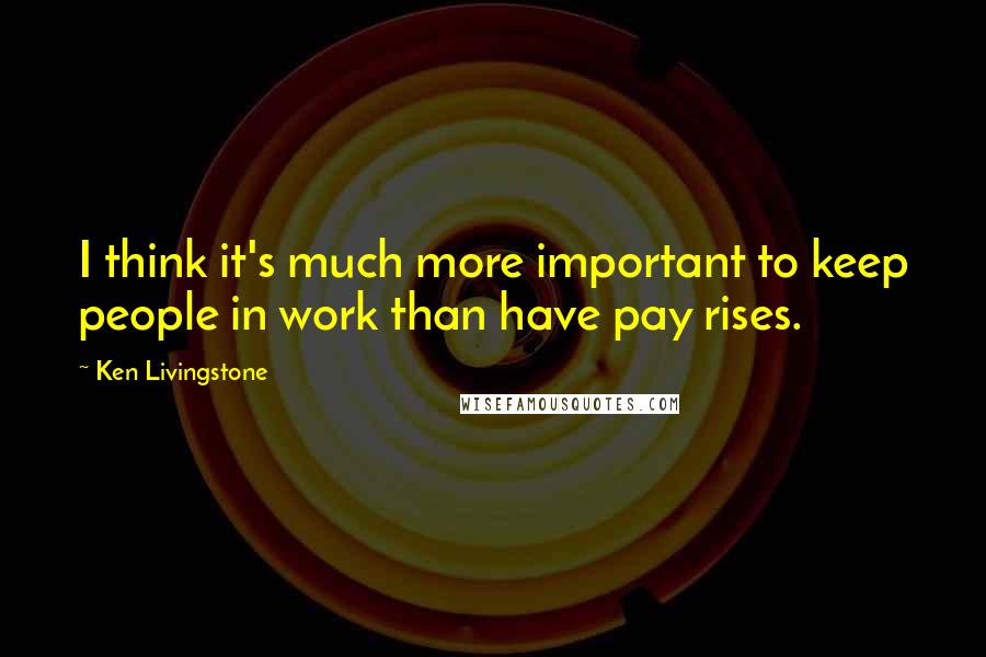 Ken Livingstone Quotes: I think it's much more important to keep people in work than have pay rises.