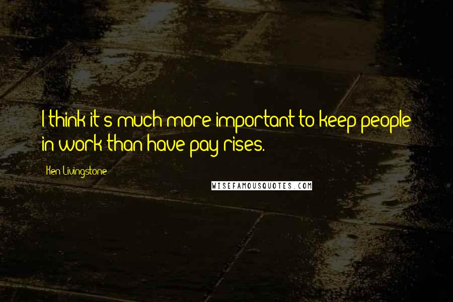 Ken Livingstone Quotes: I think it's much more important to keep people in work than have pay rises.