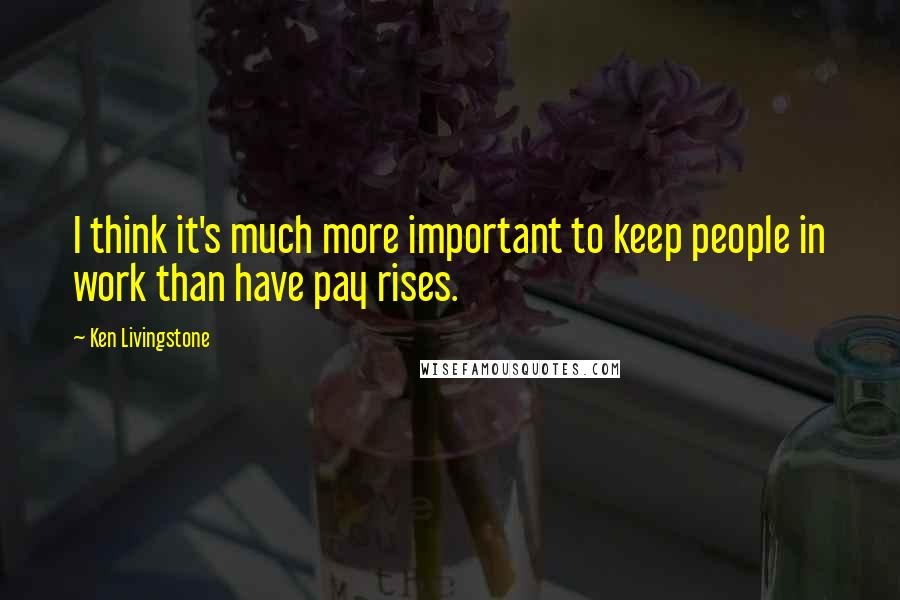 Ken Livingstone Quotes: I think it's much more important to keep people in work than have pay rises.