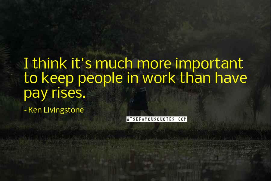 Ken Livingstone Quotes: I think it's much more important to keep people in work than have pay rises.