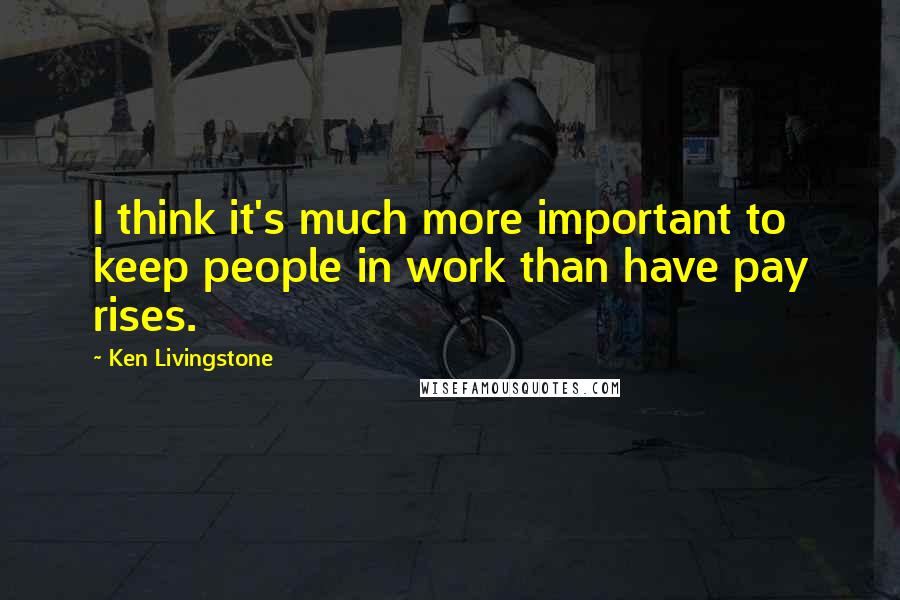 Ken Livingstone Quotes: I think it's much more important to keep people in work than have pay rises.