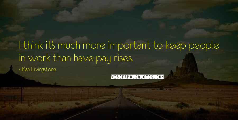 Ken Livingstone Quotes: I think it's much more important to keep people in work than have pay rises.