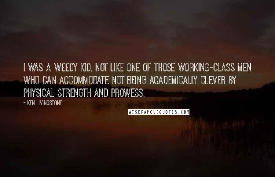 Ken Livingstone Quotes: I was a weedy kid, not like one of those working-class men who can accommodate not being academically clever by physical strength and prowess.