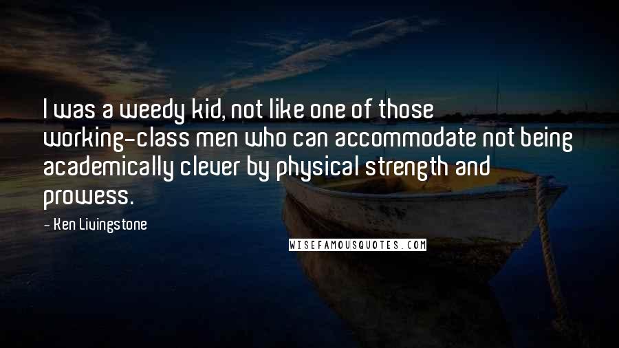Ken Livingstone Quotes: I was a weedy kid, not like one of those working-class men who can accommodate not being academically clever by physical strength and prowess.
