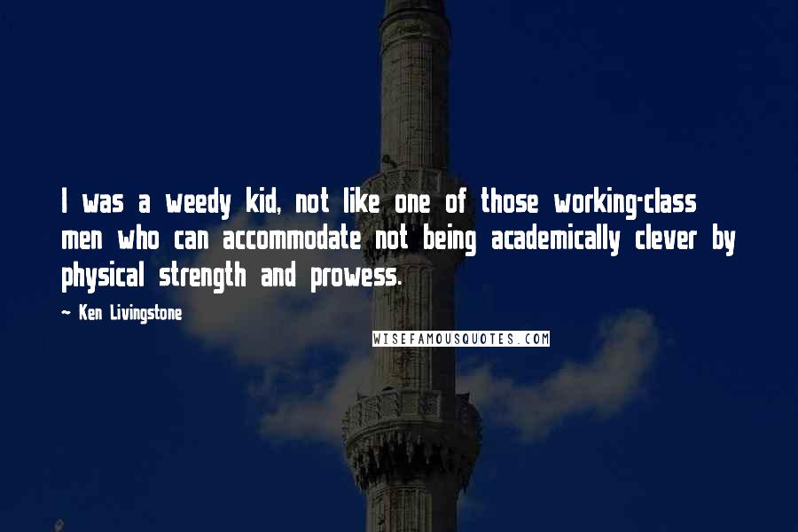 Ken Livingstone Quotes: I was a weedy kid, not like one of those working-class men who can accommodate not being academically clever by physical strength and prowess.