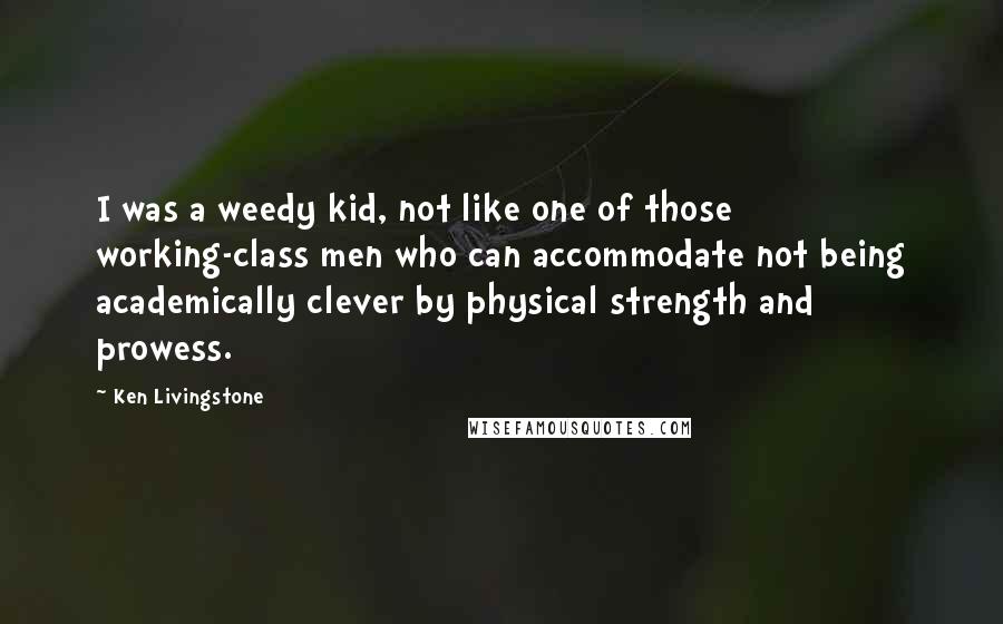 Ken Livingstone Quotes: I was a weedy kid, not like one of those working-class men who can accommodate not being academically clever by physical strength and prowess.