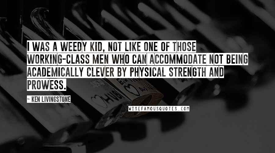 Ken Livingstone Quotes: I was a weedy kid, not like one of those working-class men who can accommodate not being academically clever by physical strength and prowess.