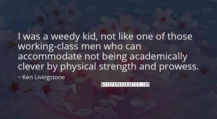 Ken Livingstone Quotes: I was a weedy kid, not like one of those working-class men who can accommodate not being academically clever by physical strength and prowess.