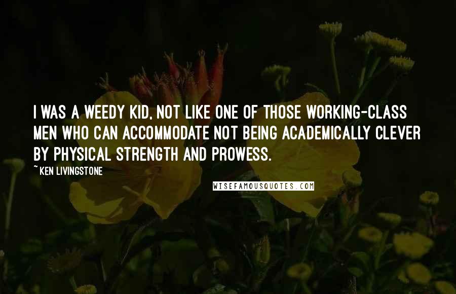 Ken Livingstone Quotes: I was a weedy kid, not like one of those working-class men who can accommodate not being academically clever by physical strength and prowess.