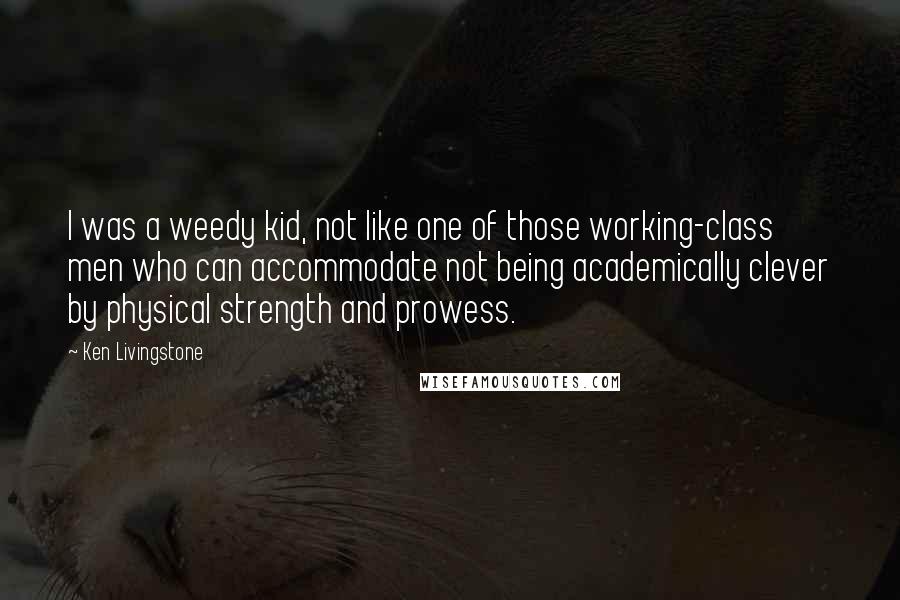 Ken Livingstone Quotes: I was a weedy kid, not like one of those working-class men who can accommodate not being academically clever by physical strength and prowess.