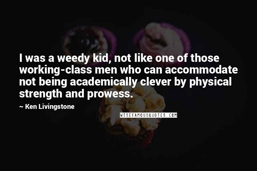 Ken Livingstone Quotes: I was a weedy kid, not like one of those working-class men who can accommodate not being academically clever by physical strength and prowess.