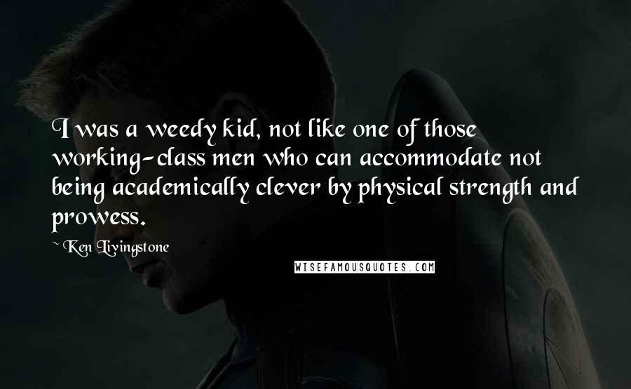 Ken Livingstone Quotes: I was a weedy kid, not like one of those working-class men who can accommodate not being academically clever by physical strength and prowess.