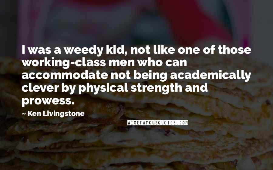 Ken Livingstone Quotes: I was a weedy kid, not like one of those working-class men who can accommodate not being academically clever by physical strength and prowess.