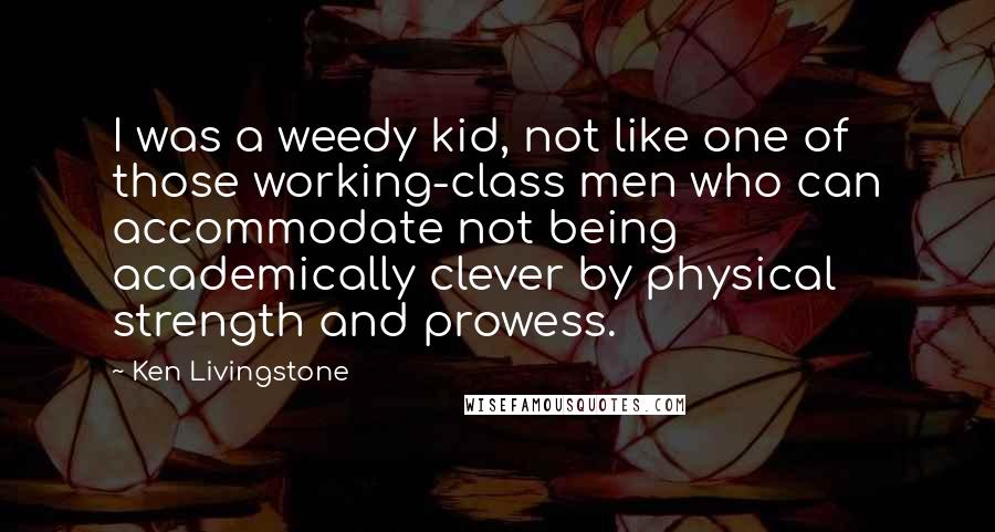 Ken Livingstone Quotes: I was a weedy kid, not like one of those working-class men who can accommodate not being academically clever by physical strength and prowess.